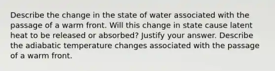 Describe the change in the state of water associated with the passage of a warm front. Will this change in state cause latent heat to be released or absorbed? Justify your answer. Describe the adiabatic temperature changes associated with the passage of a warm front.