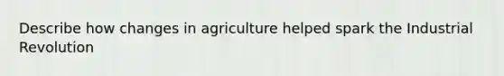 Describe how changes in agriculture helped spark the Industrial Revolution