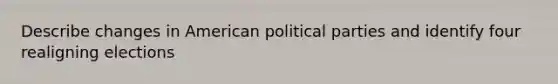 Describe changes in American political parties and identify four realigning elections