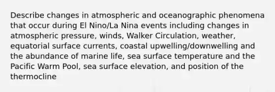 Describe changes in atmospheric and oceanographic phenomena that occur during El Nino/La Nina events including changes in atmospheric pressure, winds, Walker Circulation, weather, equatorial surface currents, coastal upwelling/downwelling and the abundance of marine life, sea surface temperature and the Pacific Warm Pool, sea surface elevation, and position of the thermocline