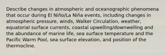 Describe changes in atmospheric and oceanographic phenomena that occur during El Niño/La Niña events, including changes in atmospheric pressure, winds, Walker Circulation, weather, equatorial surface currents, coastal upwelling/downwelling and the abundance of marine life, sea surface temperature and the Pacific Warm Pool, sea surface elevation, and position of the thermocline.