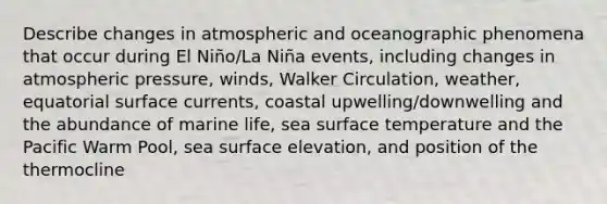 Describe changes in atmospheric and oceanographic phenomena that occur during El Niño/La Niña events, including changes in atmospheric pressure, winds, Walker Circulation, weather, equatorial surface currents, coastal upwelling/downwelling and the abundance of marine life, sea <a href='https://www.questionai.com/knowledge/kkV3ggZUFU-surface-temperature' class='anchor-knowledge'>surface temperature</a> and the Pacific Warm Pool, sea surface elevation, and position of the thermocline