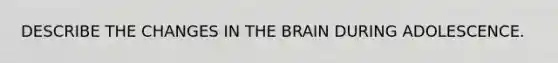 DESCRIBE THE CHANGES IN THE BRAIN DURING ADOLESCENCE.