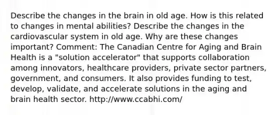 Describe the changes in the brain in old age. How is this related to changes in mental abilities? Describe the changes in the cardiovascular system in old age. Why are these changes important? Comment: The Canadian Centre for Aging and Brain Health is a "solution accelerator" that supports collaboration among innovators, healthcare providers, private sector partners, government, and consumers. It also provides funding to test, develop, validate, and accelerate solutions in the aging and brain health sector. http://www.ccabhi.com/