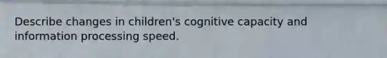 Describe changes in children's cognitive capacity and information processing speed.