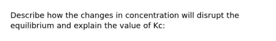 Describe how the changes in concentration will disrupt the equilibrium and explain the value of Kc: