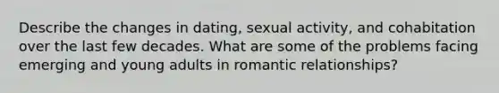 Describe the changes in dating, sexual activity, and cohabitation over the last few decades. What are some of the problems facing emerging and young adults in romantic relationships?