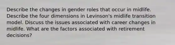 Describe the changes in gender roles that occur in midlife. Describe the four dimensions in Levinson's midlife transition model. Discuss the issues associated with career changes in midlife. What are the factors associated with retirement decisions?