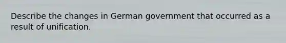 Describe the changes in German government that occurred as a result of unification.