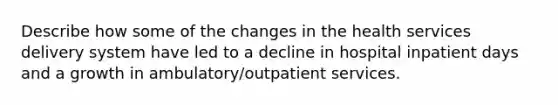 Describe how some of the changes in the health services delivery system have led to a decline in hospital inpatient days and a growth in ambulatory/outpatient services.