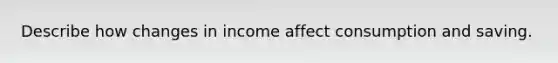 Describe how changes in income affect consumption and saving.