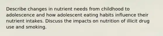 Describe changes in nutrient needs from childhood to adolescence and how adolescent eating habits influence their nutrient intakes. Discuss the impacts on nutrition of illicit drug use and smoking.