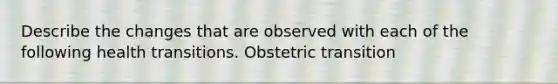 Describe the changes that are observed with each of the following health transitions. Obstetric transition