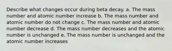 Describe what changes occur during beta decay. a. The mass number and atomic number increase b. The mass number and atomic number do not change c. The mass number and atomic number decrease d. The mass number decreases and the atomic number is unchanged e. The mass number is unchanged and the atomic number increases