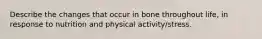 Describe the changes that occur in bone throughout life, in response to nutrition and physical activity/stress.