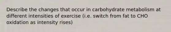 Describe the changes that occur in carbohydrate metabolism at different intensities of exercise (i.e. switch from fat to CHO oxidation as intensity rises)