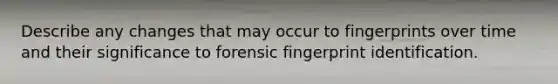 Describe any changes that may occur to fingerprints over time and their significance to forensic fingerprint identification.