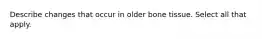 Describe changes that occur in older bone tissue. Select all that apply.