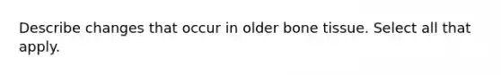 Describe changes that occur in older bone tissue. Select all that apply.