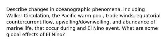 Describe changes in oceanographic phenomena, including Walker Circulation, the Pacific warm pool, trade winds, equatorial countercurrent flow, upwelling/downwelling, and abundance of marine life, that occur during and El Nino event. What are some global effects of El Nino?