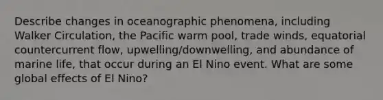 Describe changes in oceanographic phenomena, including Walker Circulation, the Pacific warm pool, trade winds, equatorial countercurrent flow, upwelling/downwelling, and abundance of marine life, that occur during an El Nino event. What are some global effects of El Nino?