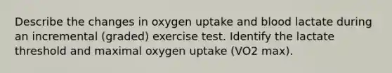 Describe the changes in oxygen uptake and blood lactate during an incremental (graded) exercise test. Identify the lactate threshold and maximal oxygen uptake (VO2 max).