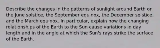 Describe the changes in the patterns of sunlight around Earth on the June solstice, the September equinox, the December solstice, and the March equinox. In particular, explain how the changing relationships of the Earth to the Sun cause variations in day length and in the angle at which the Sun's rays strike the surface of the Earth.