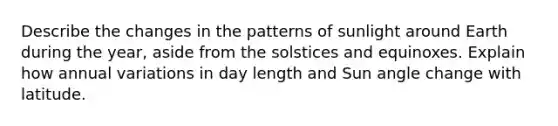 Describe the changes in the patterns of sunlight around Earth during the year, aside from the solstices and equinoxes. Explain how annual variations in day length and Sun angle change with latitude.