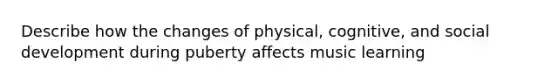 Describe how the changes of physical, cognitive, and social development during puberty affects music learning