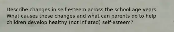 Describe changes in self-esteem across the school-age years. What causes these changes and what can parents do to help children develop healthy (not inflated) self-esteem?