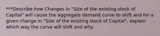 ***Describe how Changes in "Size of the existing stock of Capital" will cause the aggregate demand curve to shift and for a given change in "Size of the existing stock of Capital", explain which way the curve will shift and why.