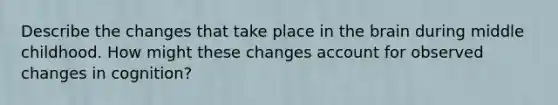 Describe the changes that take place in the brain during middle childhood. How might these changes account for observed changes in cognition?