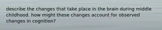 describe the changes that take place in the brain during middle childhood. how might these changes account for observed changes in cognition?