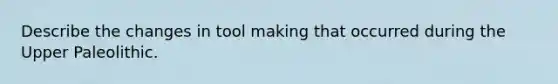Describe the changes in tool making that occurred during the Upper Paleolithic.