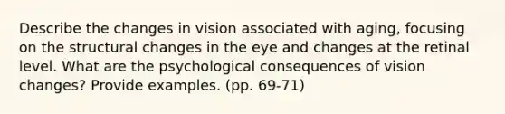 Describe the changes in vision associated with aging, focusing on the structural changes in the eye and changes at the retinal level. What are the psychological consequences of vision changes? Provide examples. (pp. 69-71)