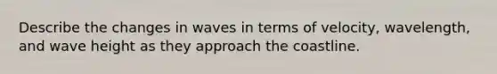 Describe the changes in waves in terms of velocity, wavelength, and wave height as they approach the coastline.