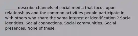 ______ describe channels of social media that focus upon relationships and the common activities people participate in with others who share the same interest or identification.? Social identities. Social connections. Social communities. Social presences. None of these.