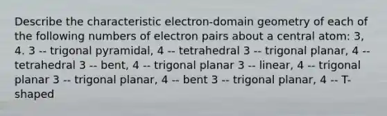 Describe the characteristic electron-domain geometry of each of the following numbers of electron pairs about a central atom: 3, 4. 3 -- trigonal pyramidal, 4 -- tetrahedral 3 -- trigonal planar, 4 -- tetrahedral 3 -- bent, 4 -- trigonal planar 3 -- linear, 4 -- trigonal planar 3 -- trigonal planar, 4 -- bent 3 -- trigonal planar, 4 -- T-shaped