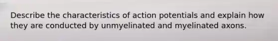 Describe the characteristics of action potentials and explain how they are conducted by unmyelinated and myelinated axons.