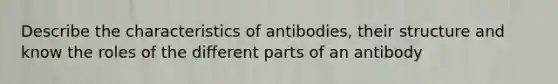 Describe the characteristics of antibodies, their structure and know the roles of the different parts of an antibody