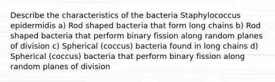 Describe the characteristics of the bacteria Staphylococcus epidermidis a) Rod shaped bacteria that form long chains b) Rod shaped bacteria that perform binary fission along random planes of division c) Spherical (coccus) bacteria found in long chains d) Spherical (coccus) bacteria that perform binary fission along random planes of division