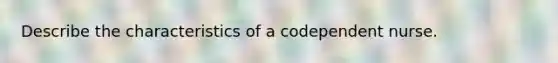 Describe the characteristics of a codependent nurse.