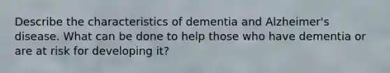 Describe the characteristics of dementia and Alzheimer's disease. What can be done to help those who have dementia or are at risk for developing it?