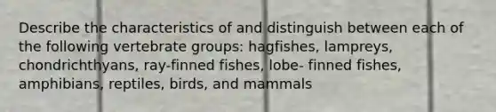 Describe the characteristics of and distinguish between each of the following vertebrate groups: hagfishes, lampreys, chondrichthyans, ray-finned fishes, lobe- finned fishes, amphibians, reptiles, birds, and mammals