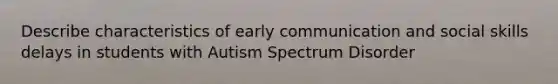 Describe characteristics of early communication and social skills delays in students with Autism Spectrum Disorder