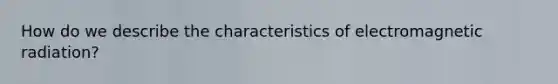 How do we describe the characteristics of electromagnetic radiation?