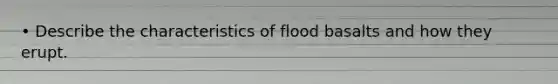 • Describe the characteristics of flood basalts and how they erupt.