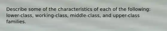 Describe some of the characteristics of each of the following: lower-class, working-class, middle-class, and upper-class families.