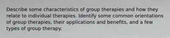 Describe some characteristics of group therapies and how they relate to individual therapies. Identify some common orientations of group therapies, their applications and benefits, and a few types of group therapy.