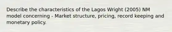 Describe the characteristics of the Lagos Wright (2005) NM model concerning - Market structure, pricing, record keeping and monetary policy.